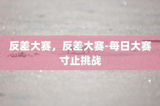 反差大赛，反差大赛-每日大赛寸止挑战