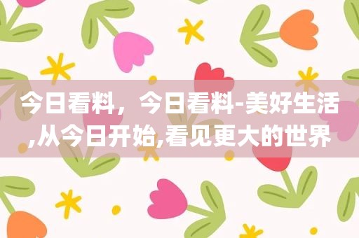 今日看料，今日看料-美好生活,从今日开始,看见更大的世界