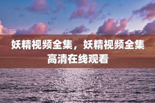 妖精视频全集，妖精视频全集高清在线观看