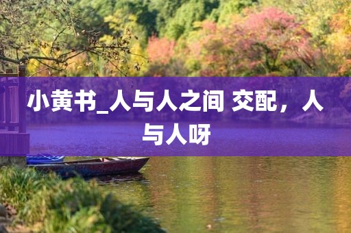 小黄书_人与人之间 交配，人与人呀