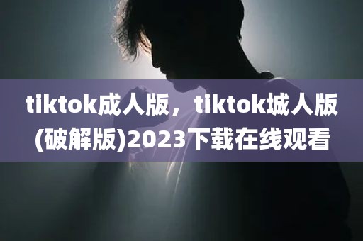 tiktok成人版，tiktok城人版(破解版)2023下载在线观看