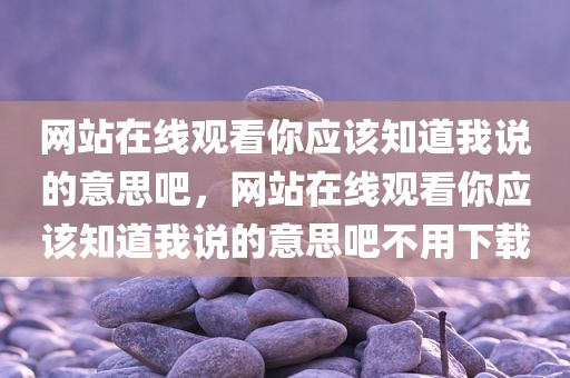 网站在线观看你应该知道我说的意思吧，网站在线观看你应该知道我说的意思吧不用下载