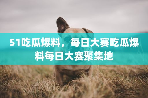 51吃瓜爆料，每日大赛吃瓜爆料每日大赛聚集地