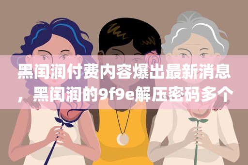 黑闰润付费内容爆出最新消息，黑闰润的9f9e解压密码多个