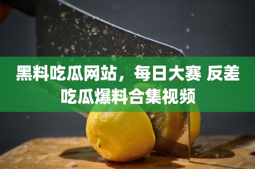 黑料吃瓜网站，每日大赛 反差吃瓜爆料合集视频