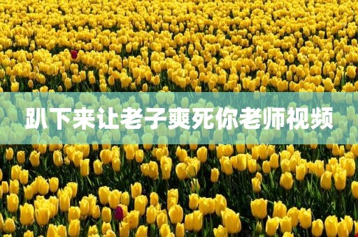 趴下来让老子爽死你老师视频