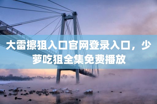 大雷擦狙入口官网登录入口，少萝吃狙全集免费播放