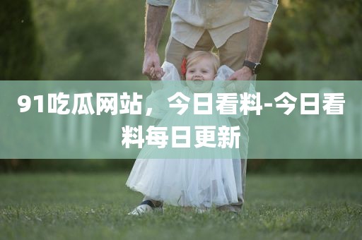 91吃瓜网站，今日看料-今日看料每日更新
