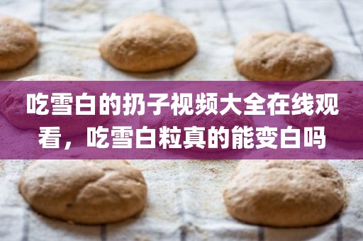 吃雪白的扔子视频大全在线观看，吃雪白粒真的能变白吗