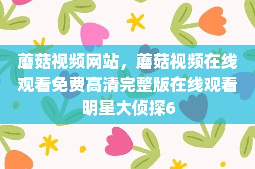 蘑菇视频网站，蘑菇视频在线观看免费高清完整版在线观看明星大侦探6