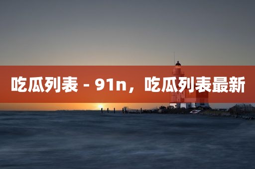 吃瓜列表 - 91n，吃瓜列表最新