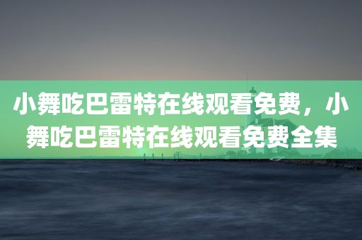 小舞吃巴雷特在线观看免费，小舞吃巴雷特在线观看免费全集