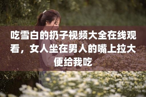 吃雪白的扔子视频大全在线观看，女人坐在男人的嘴上拉大便给我吃
