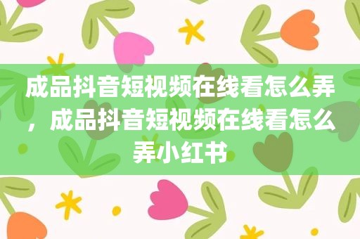 成品抖音短视频在线看怎么弄，成品抖音短视频在线看怎么弄小红书