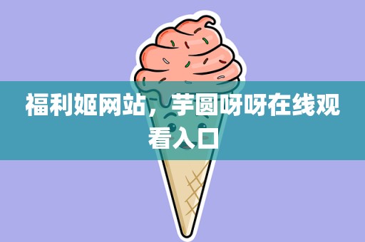 福利姬网站，芋圆呀呀在线观看入口