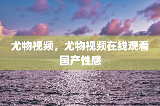尤物视频，尤物视频在线观看国产性感