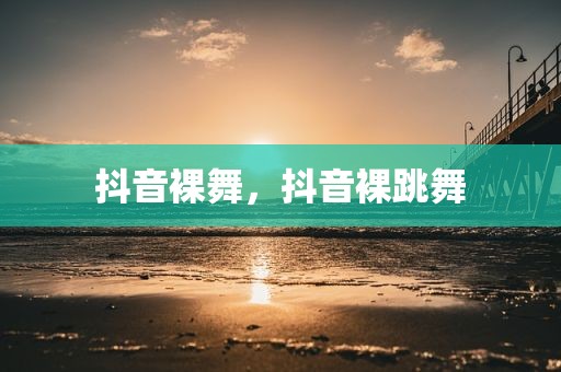 抖音裸舞，抖音裸跳舞