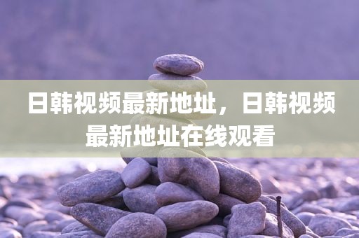 日韩视频最新地址，日韩视频最新地址在线观看