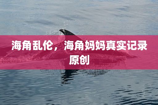 海角乱伦，海角妈妈真实记录原创