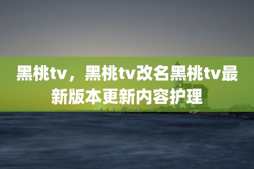 黑桃tv，黑桃tv改名黑桃tv最新版本更新内容护理