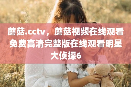 蘑菇.cctv，蘑菇视频在线观看免费高清完整版在线观看明星大侦探6