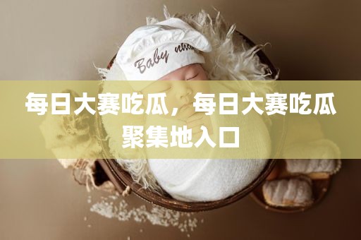 每日大赛吃瓜，每日大赛吃瓜聚集地入口