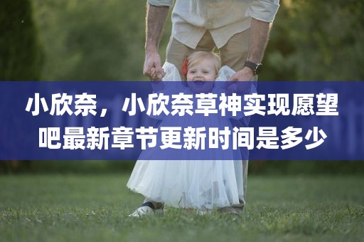 小欣奈，小欣奈草神实现愿望吧最新章节更新时间是多少