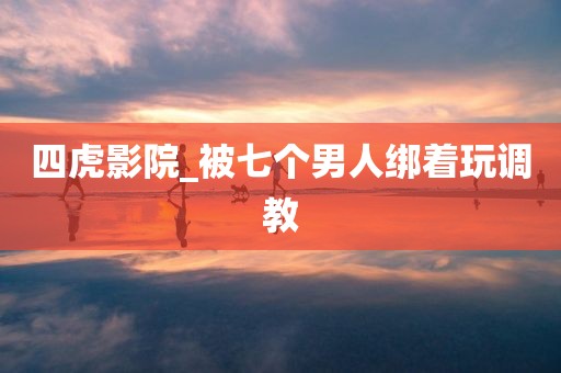 四虎影院_被七个男人绑着玩调教