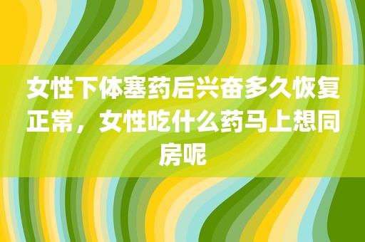 女性下体塞药后兴奋多久恢复正常，女性吃什么药马上想同房呢