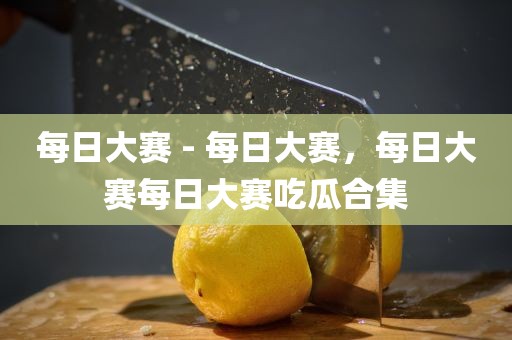 每日大赛 - 每日大赛，每日大赛每日大赛吃瓜合集