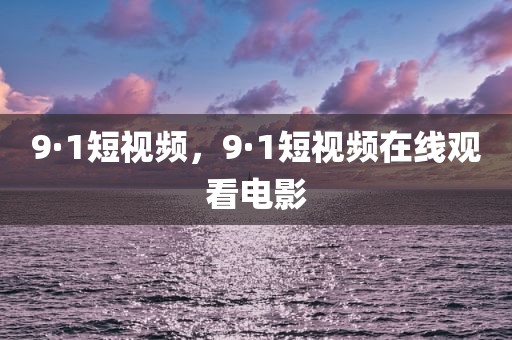 9·1短视频，9·1短视频在线观看电影