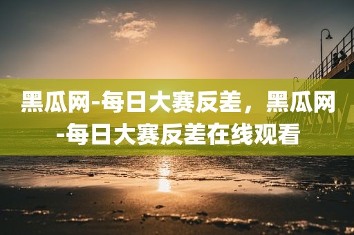 黑瓜网-每日大赛反差，黑瓜网-每日大赛反差在线观看