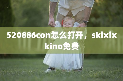 520886con怎么打开，skixixkino免费