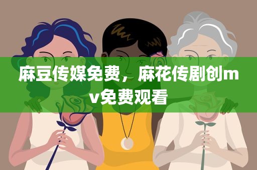 麻豆传媒免费，麻花传剧创mv免费观看