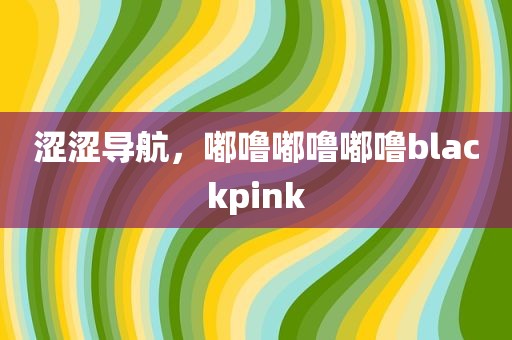 涩涩导航，嘟噜嘟噜嘟噜blackpink