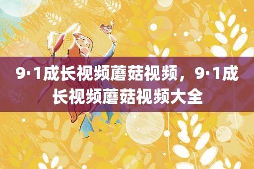 9·1成长视频蘑菇视频，9·1成长视频蘑菇视频大全