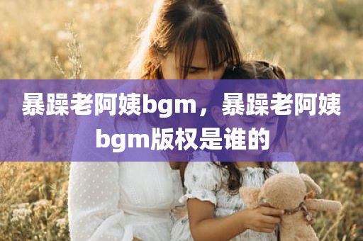 暴躁老阿姨bgm，暴躁老阿姨bgm版权是谁的