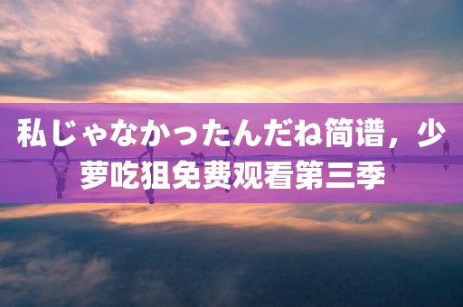 私じゃなかったんだね简谱，少萝吃狙免费观看第三季