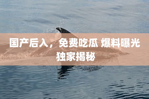 国产后入，免费吃瓜 爆料曝光 独家揭秘