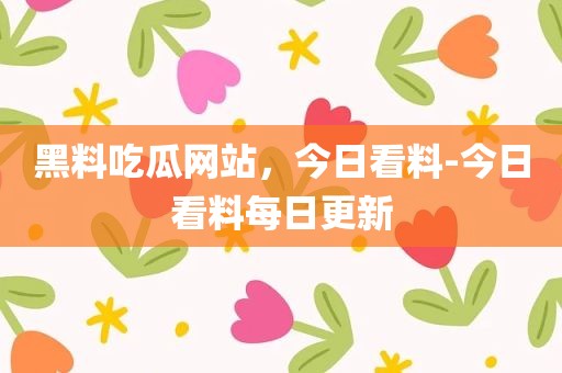 黑料吃瓜网站，今日看料-今日看料每日更新