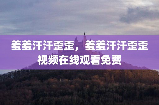 羞羞汗汗歪歪，羞羞汗汗歪歪视频在线观看免费