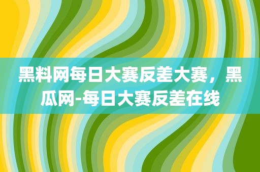 黑料网每日大赛反差大赛，黑瓜网-每日大赛反差在线