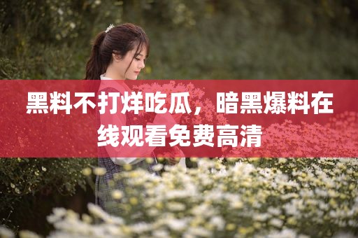 黑料不打烊吃瓜，暗黑爆料在线观看免费高清