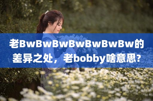 老BwBwBwBwBwBwBw的差异之处，老bobby啥意思?