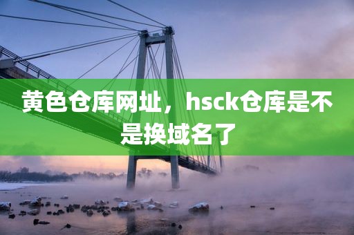 黄色仓库网址，hsck仓库是不是换域名了