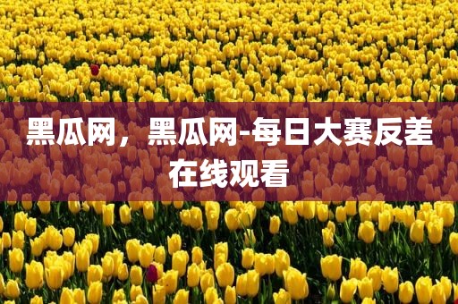 黑瓜网，黑瓜网-每日大赛反差在线观看
