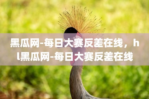 黑瓜网-每日大赛反差在线，hl黑瓜网-每日大赛反差在线