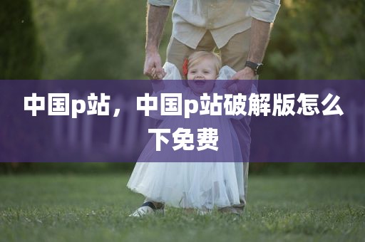 中国p站，中国p站破解版怎么下免费