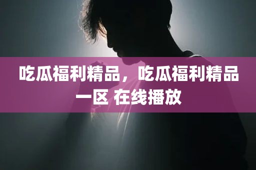 吃瓜福利精品，吃瓜福利精品一区 在线播放