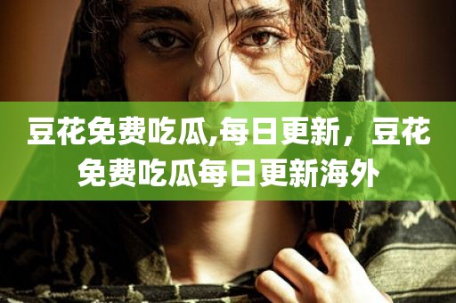 豆花免费吃瓜,每日更新，豆花免费吃瓜每日更新海外